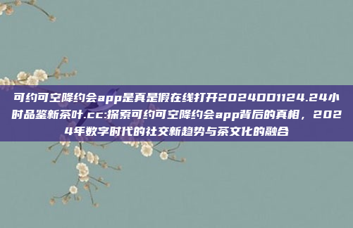 可约可空降约会app是真是假在线打开2024DD1124.24小时品鉴新茶叶.cc:探索可约可空降约会app背后的真相，2024年数字时代的社交新趋势与茶文化的融合