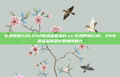 长沙同城1130.24小时品鉴新茶叶.cc:长沙同城1130，24小时品鉴新茶叶的独特魅力