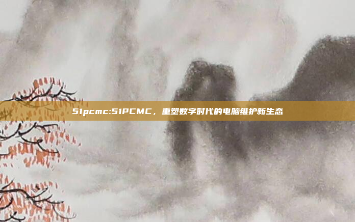 51pcmc:51PCMC，重塑数字时代的电脑维护新生态