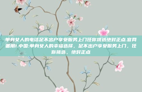 单身女人的电话足不出户享受服务上门任你挑选绝对正点.官网备用1.中国:单身女人的幸福选择，足不出户享受服务上门，任你挑选，绝对正点