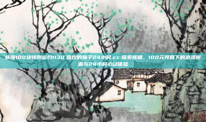 抚顺100块钱附近约1130.喜欢的妹子24小时.cc:探索抚顺，100元预算下的浪漫邂逅与24小时心动体验