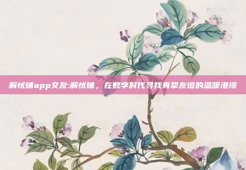 解忧铺app交友:解忧铺，在数字时代寻找真挚友谊的温暖港湾