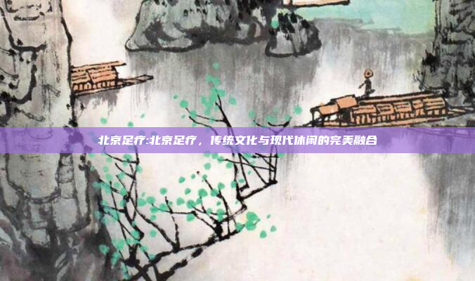 北京足疗:北京足疗，传统文化与现代休闲的完美融合