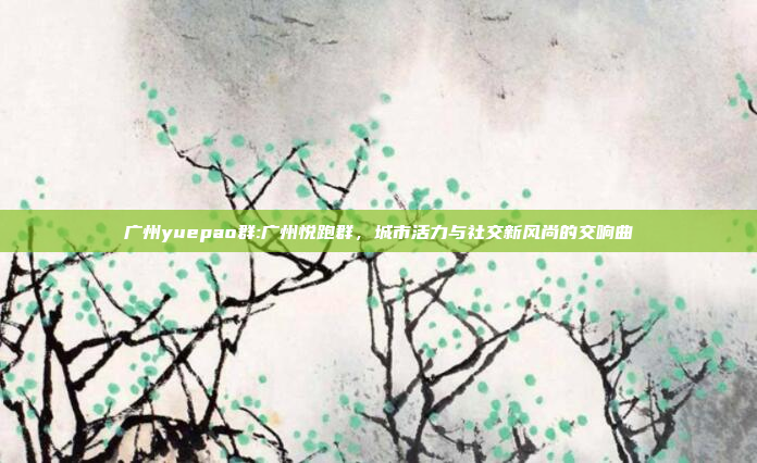 广州yuepao群:广州悦跑群，城市活力与社交新风尚的交响曲