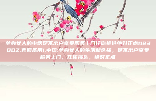 单身女人的电话足不出户享受服务上门任你挑选绝对正点1123BBZ.官网备用1.中国:单身女人的生活新选择，足不出户享受服务上门，任你挑选，绝对正点