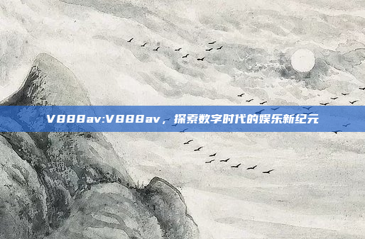 V888av:V888av，探索数字时代的娱乐新纪元