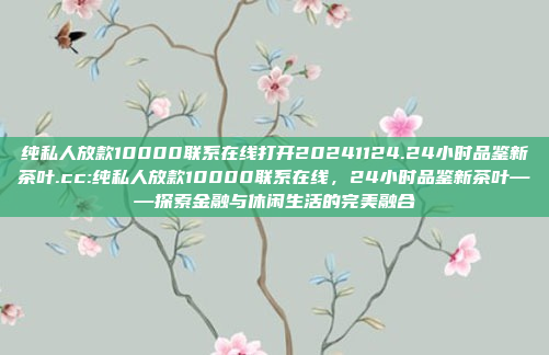 纯私人放款10000联系在线打开20241124.24小时品鉴新茶叶.cc:纯私人放款10000联系在线，24小时品鉴新茶叶——探索金融与休闲生活的完美融合