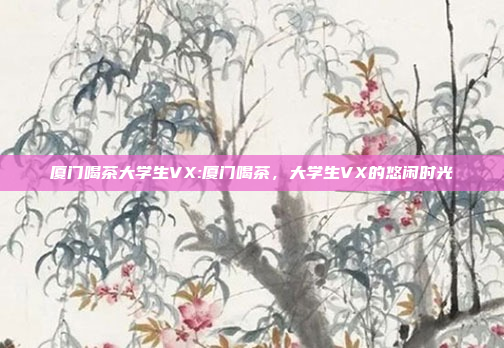 厦门喝茶大学生VX:厦门喝茶，大学生VX的悠闲时光