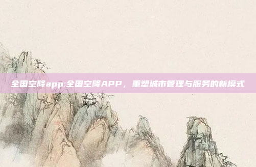 全国空降app:全国空降APP，重塑城市管理与服务的新模式