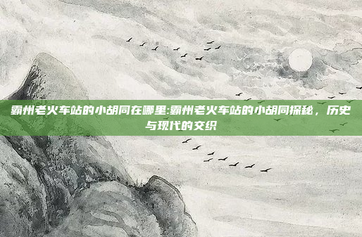 霸州老火车站的小胡同在哪里:霸州老火车站的小胡同探秘，历史与现代的交织