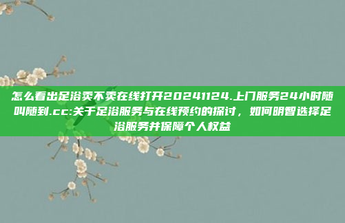 怎么看出足浴卖不卖在线打开20241124.上门服务24小时随叫随到.cc:关于足浴服务与在线预约的探讨，如何明智选择足浴服务并保障个人权益