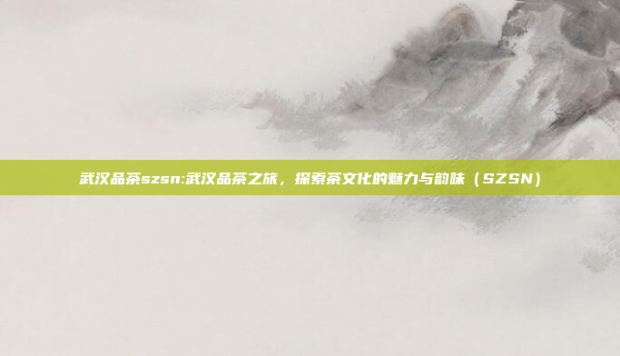 武汉品茶szsn:武汉品茶之旅，探索茶文化的魅力与韵味（SZSN）