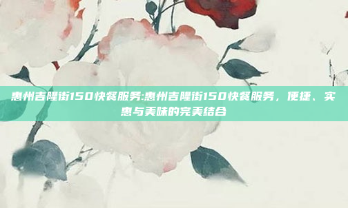 惠州吉隆街150快餐服务:惠州吉隆街150快餐服务，便捷、实惠与美味的完美结合