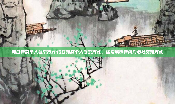 海口新茶个人联系方式:海口新茶个人联系方式，探索城市新风尚与社交新方式