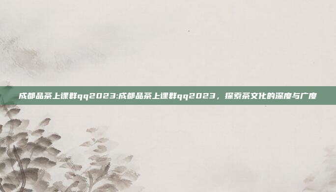 成都品茶上课群qq2023:成都品茶上课群qq2023，探索茶文化的深度与广度