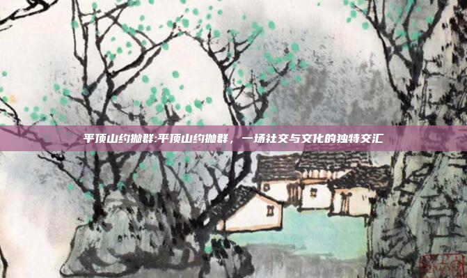 平顶山约抛群:平顶山约抛群，一场社交与文化的独特交汇