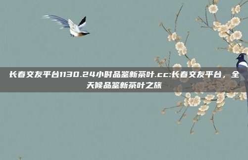 长春交友平台1130.24小时品鉴新茶叶.cc:长春交友平台，全天候品鉴新茶叶之旅