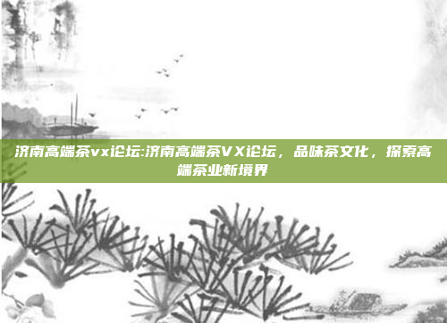 济南高端茶vx论坛:济南高端茶VX论坛，品味茶文化，探索高端茶业新境界