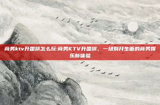 商务ktv升国旗怎么玩:商务KTV升国旗，一场别开生面的商务娱乐新体验