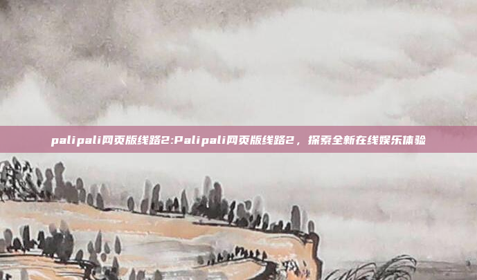 palipali网页版线路2:Palipali网页版线路2，探索全新在线娱乐体验