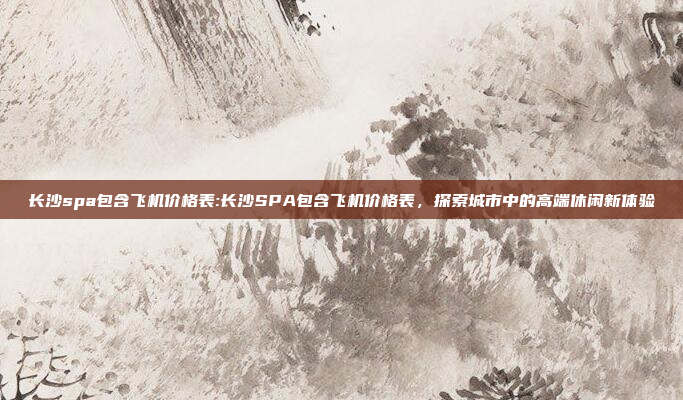 长沙spa包含飞机价格表:长沙SPA包含飞机价格表，探索城市中的高端休闲新体验