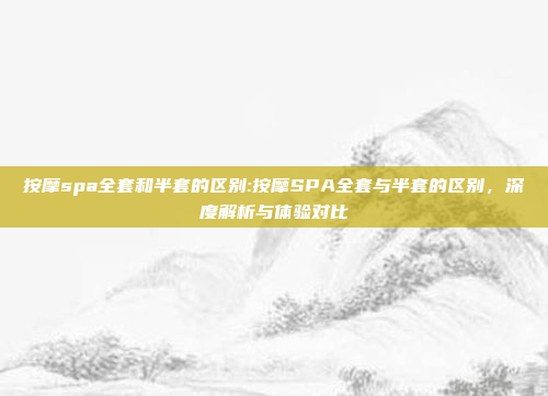 按摩spa全套和半套的区别:按摩SPA全套与半套的区别，深度解析与体验对比