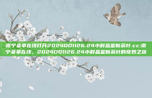 南宁桑拿在线打开2024DD1126.24小时品鉴新茶叶.cc:南宁桑拿在线，2024DD1126.24小时品鉴新茶叶的奇妙之旅