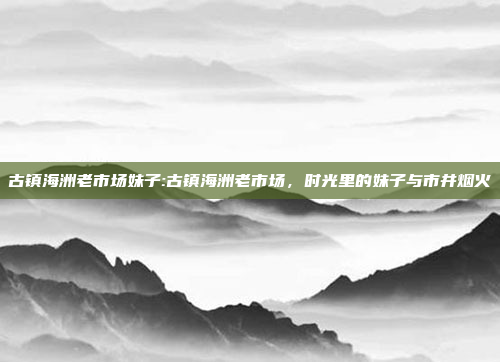 古镇海洲老市场妹子:古镇海洲老市场，时光里的妹子与市井烟火