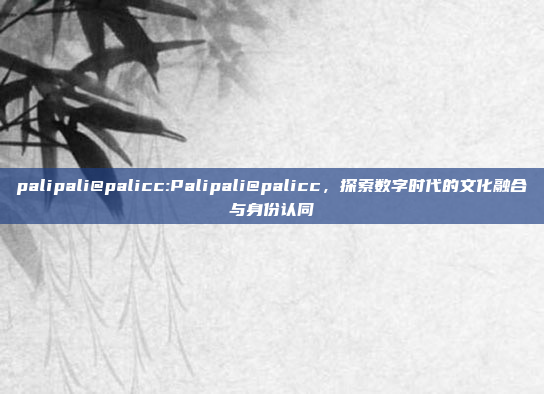 palipali@palicc:Palipali@palicc，探索数字时代的文化融合与身份认同