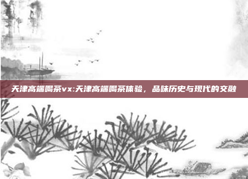 天津高端喝茶vx:天津高端喝茶体验，品味历史与现代的交融