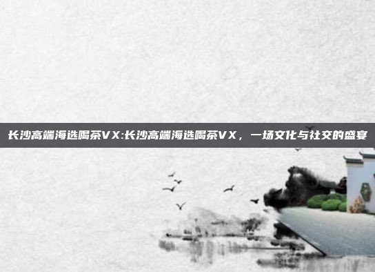 长沙高端海选喝茶VX:长沙高端海选喝茶VX，一场文化与社交的盛宴