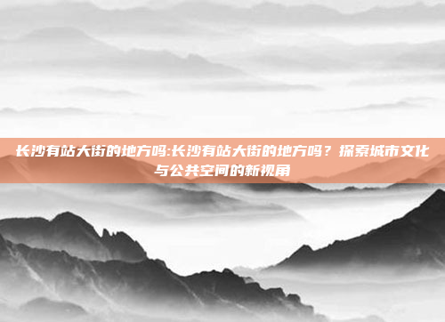 长沙有站大街的地方吗:长沙有站大街的地方吗？探索城市文化与公共空间的新视角