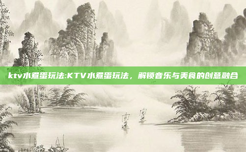 ktv水煮蛋玩法:KTV水煮蛋玩法，解锁音乐与美食的创意融合