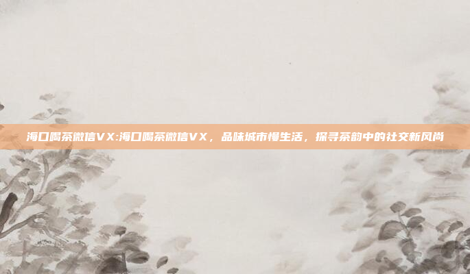 海口喝茶微信VX:海口喝茶微信VX，品味城市慢生活，探寻茶韵中的社交新风尚