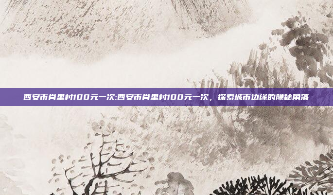 西安市肖里村100元一次:西安市肖里村100元一次，探索城市边缘的隐秘角落