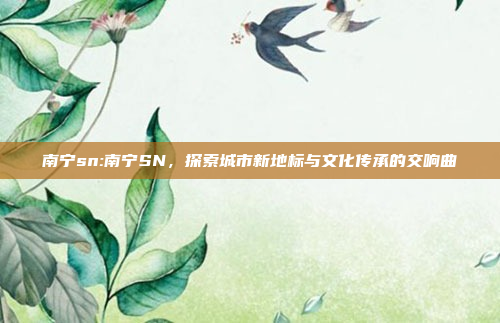 南宁sn:南宁SN，探索城市新地标与文化传承的交响曲