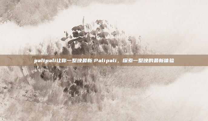 palipali让你一整晚最新:Palipali，探索一整晚的最新体验