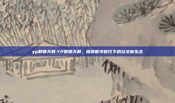 yp群聊天群:YP群聊天群，探索数字时代下的社交新生态