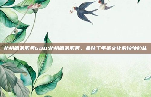 杭州喝茶服务600:杭州喝茶服务，品味千年茶文化的独特韵味