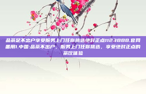 品茶足不出户享受服务上门任你挑选绝对正点1123BBB.官网备用1.中国:品茶不出户，服务上门任你挑选，享受绝对正点的茶饮体验