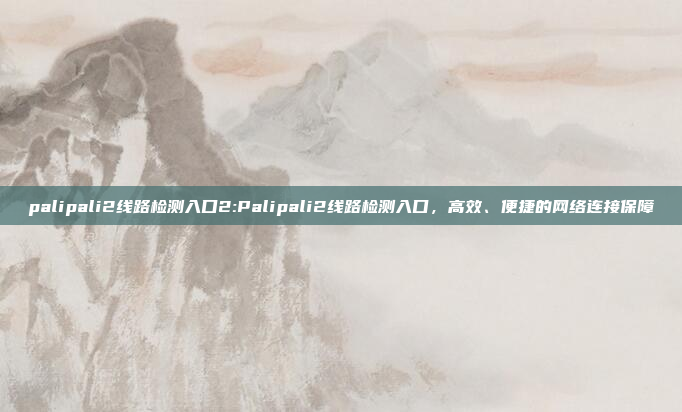 palipali2线路检测入口2:Palipali2线路检测入口，高效、便捷的网络连接保障