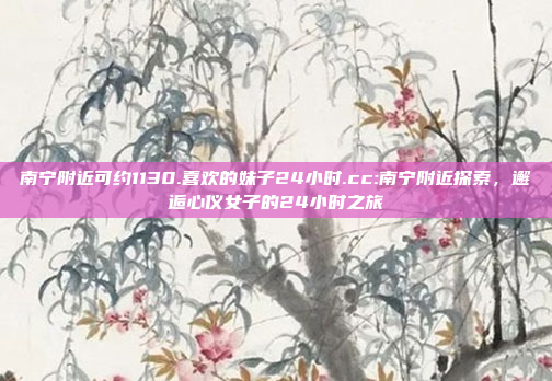 南宁附近可约1130.喜欢的妹子24小时.cc:南宁附近探索，邂逅心仪女子的24小时之旅