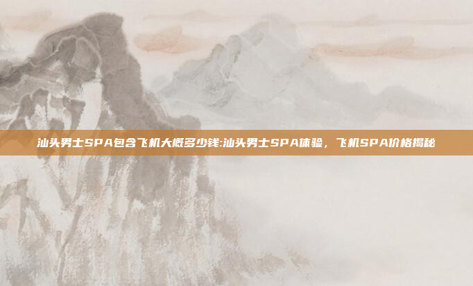 汕头男士SPA包含飞机大概多少钱:汕头男士SPA体验，飞机SPA价格揭秘