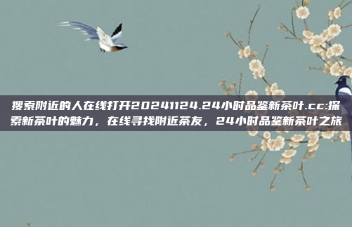 搜索附近的人在线打开20241124.24小时品鉴新茶叶.cc:探索新茶叶的魅力，在线寻找附近茶友，24小时品鉴新茶叶之旅