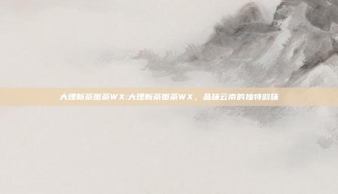 大理新茶嫩茶WX:大理新茶嫩茶WX，品味云南的独特韵味