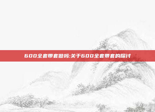 600全套带套做吗:关于600全套带套的探讨