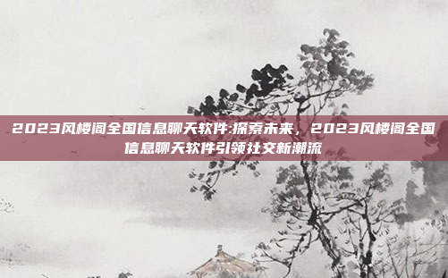 2023风楼阁全国信息聊天软件:探索未来，2023风楼阁全国信息聊天软件引领社交新潮流