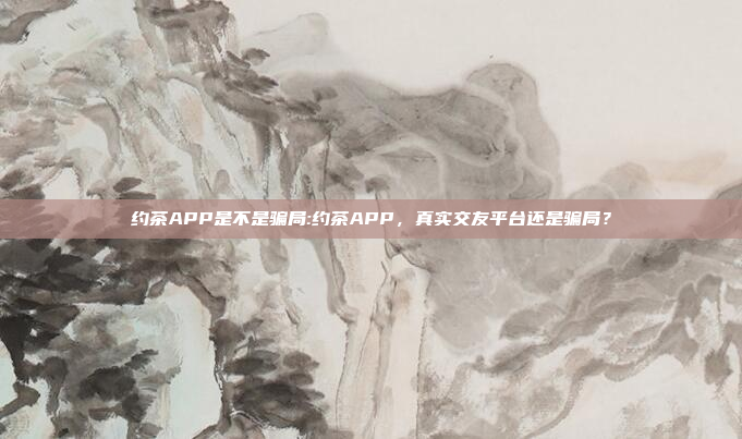 约茶APP是不是骗局:约茶APP，真实交友平台还是骗局？