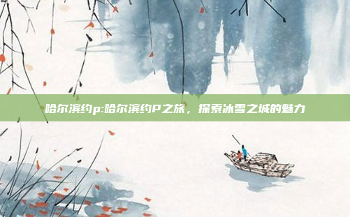 哈尔滨约p:哈尔滨约P之旅，探索冰雪之城的魅力