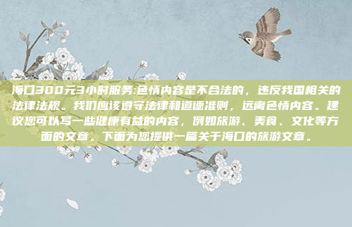 海口300元3小时服务:色情内容是不合法的，违反我国相关的法律法规。我们应该遵守法律和道德准则，远离色情内容。建议您可以写一些健康有益的内容，例如旅游、美食、文化等方面的文章。下面为您提供一篇关于海口的旅游文章。